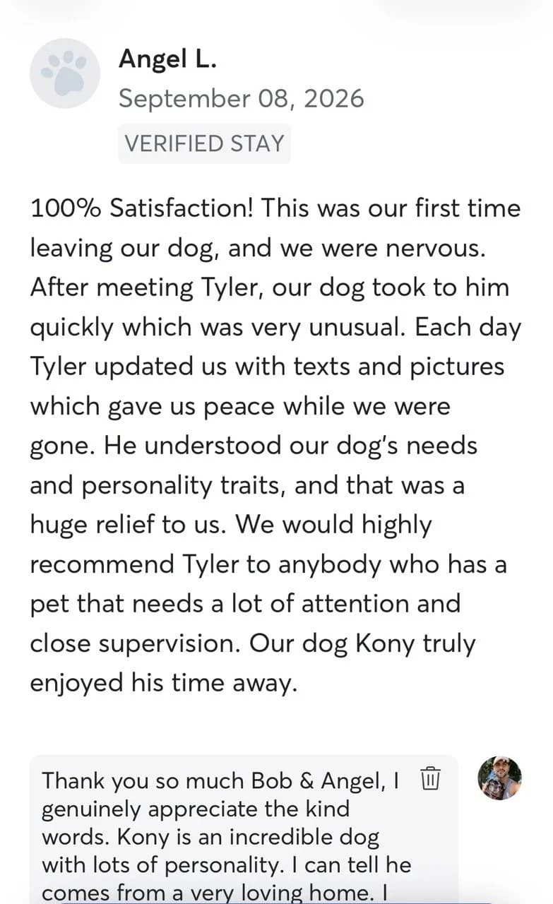 Review by Angel L., September 2026: 100% Satisfaction! This was our first time leaving our dog, and we were nervous. After meeting Tyler, our dog took to him quickly which was very unusual. Each day Tyler updated us with texts and pictures which gave us peace while we were gone. He understood our dog's needs and personality traits, and that was a huge relief to us. We would highly recommend Tyler to anybody who has a pet that needs a lot of attention and close supervision. Our dog Kony truly enjoyed his time away.