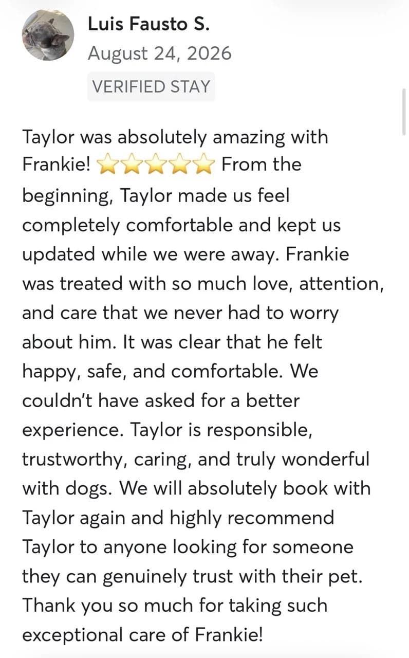 Review by Luis Fausto S., August 2026: Tyler was absolutely amazing with Frankie! From the beginning, Tyler made us feel completely comfortable and kept us updated while we were away. Frankie was treated with so much love, attention, and care that we never had to worry about him. It was clear that he felt happy, safe, and comfortable. We couldn't have asked for a better experience. Tyler is responsible, trustworthy, caring, and truly wonderful with dogs. We will absolutely book with Tyler again and highly recommend Tyler to anyone looking for someone they can genuinely trust with their pet. Thank you so much for taking such exceptional care of Frankie!