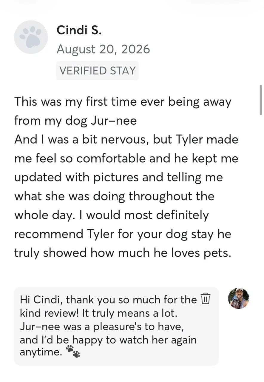 Review by Cindi S., August 2026: This was my first time ever being away from my dog Jur-nee, and I was a bit nervous, but Tyler made me feel so comfortable and he kept me updated with pictures and telling me what she was doing throughout the whole day. I would most definitely recommend Tyler for your dog stay, he truly showed how much he loves pets.