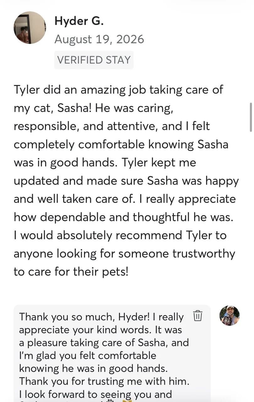 Review by Hyder G., August 2026: Tyler did an amazing job taking care of my cat, Sasha! He was caring, responsible, and attentive, and I felt completely comfortable knowing Sasha was in good hands. Tyler kept me updated and made sure Sasha was happy and well taken care of. I really appreciate how dependable and thoughtful he was. I would absolutely recommend Tyler to anyone looking for someone trustworthy to care for their pets!