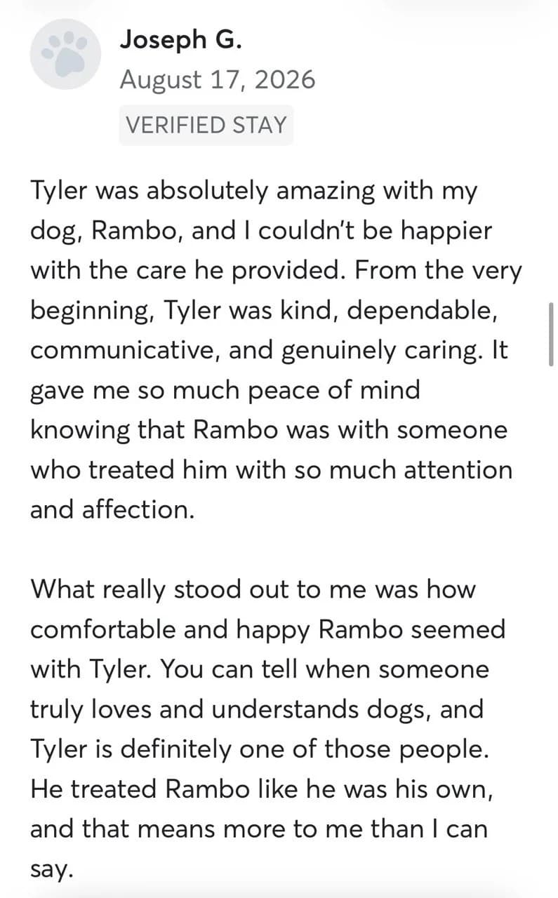 Review by Joseph G., August 2026: Tyler was absolutely amazing with my dog, Rambo, and I couldn't be happier with the care he provided. From the very beginning, Tyler was kind, dependable, communicative, and genuinely caring. It gave me so much peace of mind knowing that Rambo was with someone who treated him with so much attention and affection. What really stood out to me was how comfortable and happy Rambo seemed with Tyler. You can tell when someone truly loves and understands dogs, and Tyler is definitely one of those people. He treated Rambo like he was his own, and that means more to me than I can say.