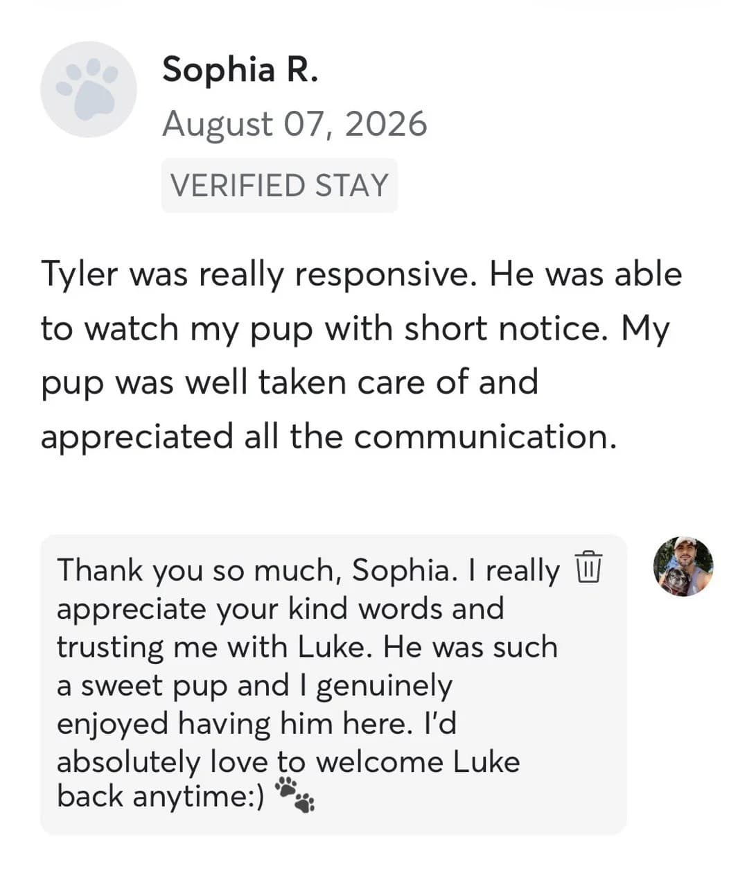 Review by Sophia R., August 2026: Tyler was really responsive. He was able to watch my pup with short notice. My pup was well taken care of and appreciated all the communication.