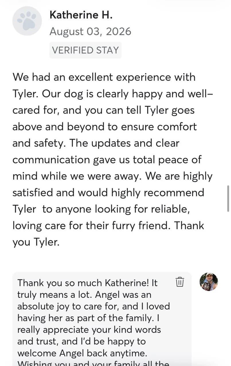 Review by Katherine H., August 2026: We had an excellent experience with Tyler. Our dog is clearly happy and well-cared for, and you can tell Tyler goes above and beyond to ensure comfort and safety. The updates and clear communication gave us total peace of mind while we were away. We are highly satisfied and would highly recommend Tyler to anyone looking for reliable, loving care for their furry friend. Thank you Tyler.