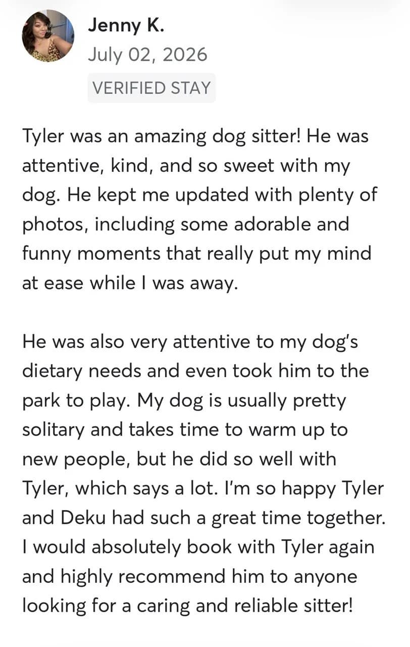 Review by Jenny K., July 2026: Tyler was an amazing dog sitter! He was attentive, kind, and so sweet with my dog. He kept me updated with plenty of photos, including some adorable and funny moments that really put my mind at ease while I was away. He was also very attentive to my dog's dietary needs and even took him to the park to play. My dog is usually pretty solitary and takes time to warm up to new people, but he did so well with Tyler, which says a lot. I'm so happy Tyler and Deku had such a great time together. I would absolutely book with Tyler again and highly recommend him to anyone looking for a caring and reliable sitter!