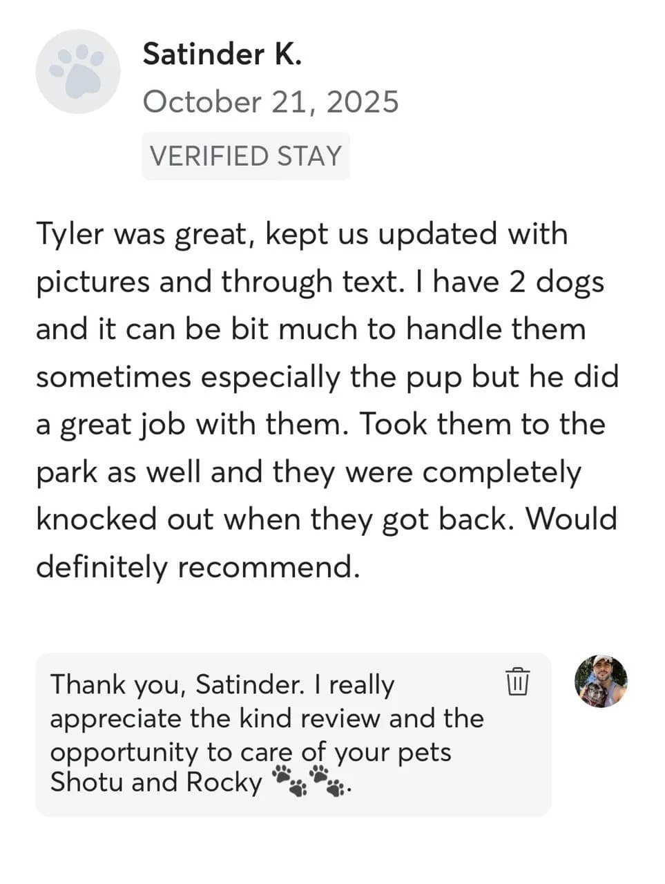 Review by Satinder K., October 2025: Tyler was great, kept us updated with pictures and through text. I have 2 dogs and it can be bit much to handle them sometimes especially the pup but he did a great job with them. Took them to the park as well and they were completely knocked out when they got back. Would definitely recommend.